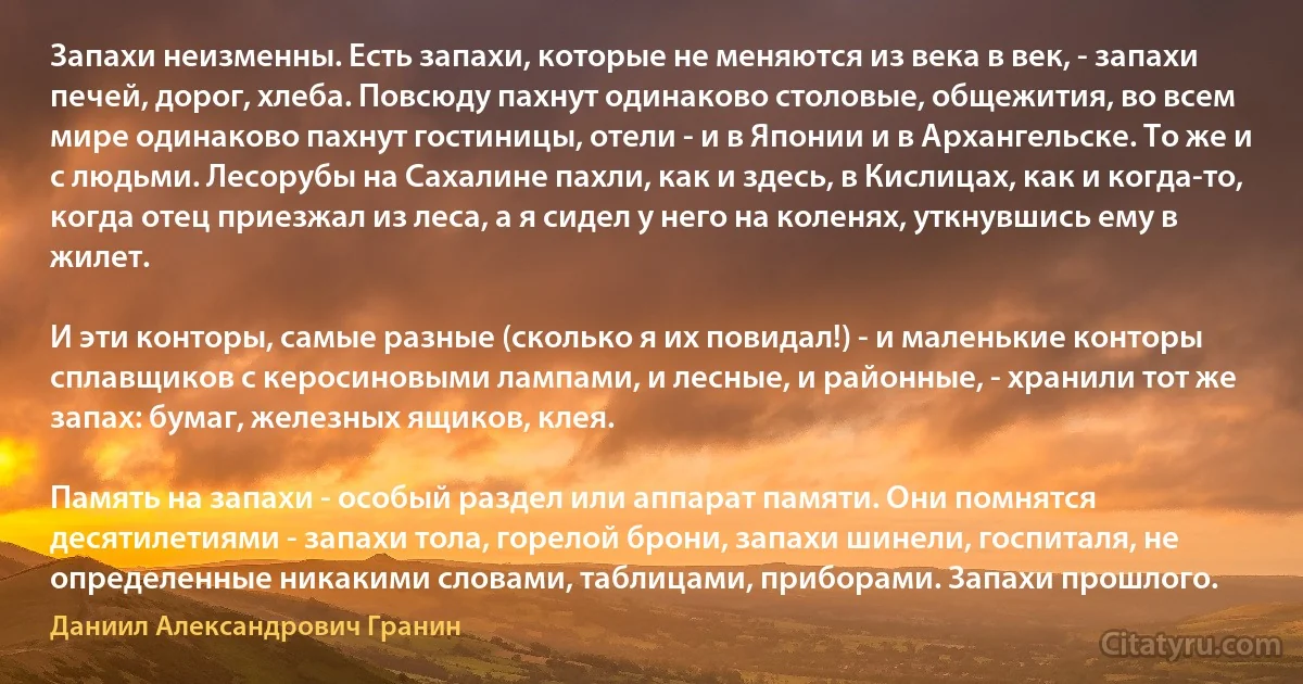 Запахи неизменны. Есть запахи, которые не меняются из века в век, - запахи печей, дорог, хлеба. Повсюду пахнут одинаково столовые, общежития, во всем мире одинаково пахнут гостиницы, отели - и в Японии и в Архангельске. То же и с людьми. Лесорубы на Сахалине пахли, как и здесь, в Кислицах, как и когда-то, когда отец приезжал из леса, а я сидел у него на коленях, уткнувшись ему в жилет.

И эти конторы, самые разные (сколько я их повидал!) - и маленькие конторы сплавщиков с керосиновыми лампами, и лесные, и районные, - хранили тот же запах: бумаг, железных ящиков, клея.

Память на запахи - особый раздел или аппарат памяти. Они помнятся десятилетиями - запахи тола, горелой брони, запахи шинели, госпиталя, не определенные никакими словами, таблицами, приборами. Запахи прошлого. (Даниил Александрович Гранин)