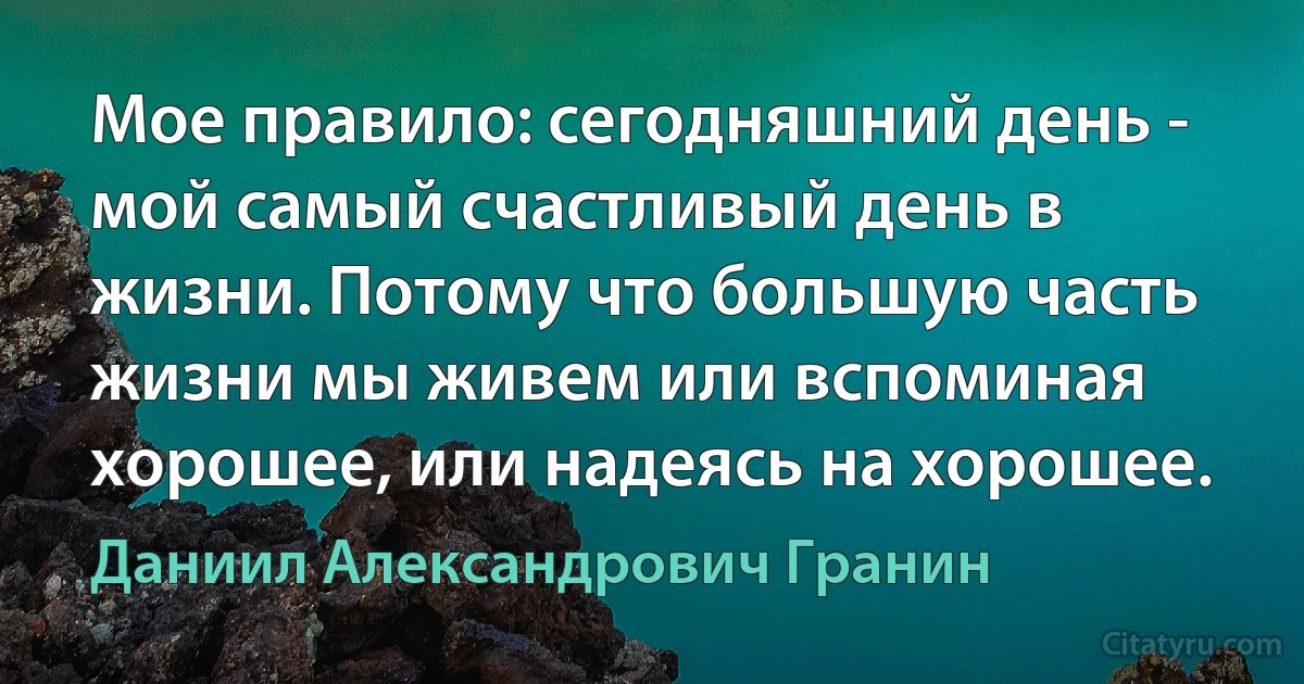 Мое правило: сегодняшний день - мой самый счастливый день в жизни. Потому что большую часть жизни мы живем или вспоминая хорошее, или надеясь на хорошее. (Даниил Александрович Гранин)