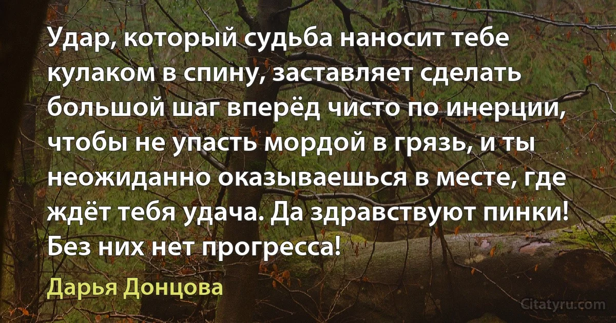 Удар, который судьба наносит тебе кулаком в спину, заставляет сделать большой шаг вперёд чисто по инерции, чтобы не упасть мордой в грязь, и ты неожиданно оказываешься в месте, где ждёт тебя удача. Да здравствуют пинки! Без них нет прогресса! (Дарья Донцова)