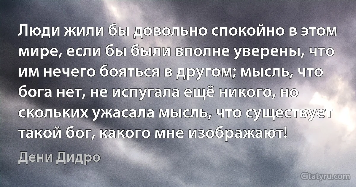 Люди жили бы довольно спокойно в этом мире, если бы были вполне уверены, что им нечего бояться в другом; мысль, что бога нет, не испугала ещё никого, но скольких ужасала мысль, что существует такой бог, какого мне изображают! (Дени Дидро)