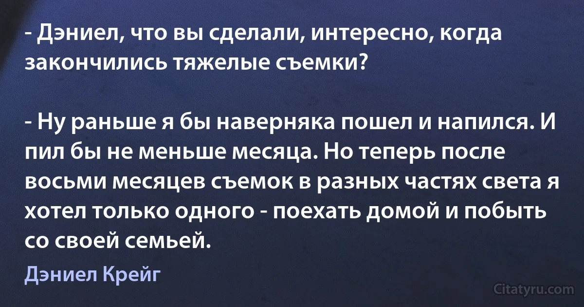 - Дэниел, что вы сделали, интересно, когда закончились тяжелые съемки?

- Ну раньше я бы наверняка пошел и напился. И пил бы не меньше месяца. Но теперь после восьми месяцев съемок в разных частях света я хотел только одного - поехать домой и побыть со своей семьей. (Дэниел Крейг)