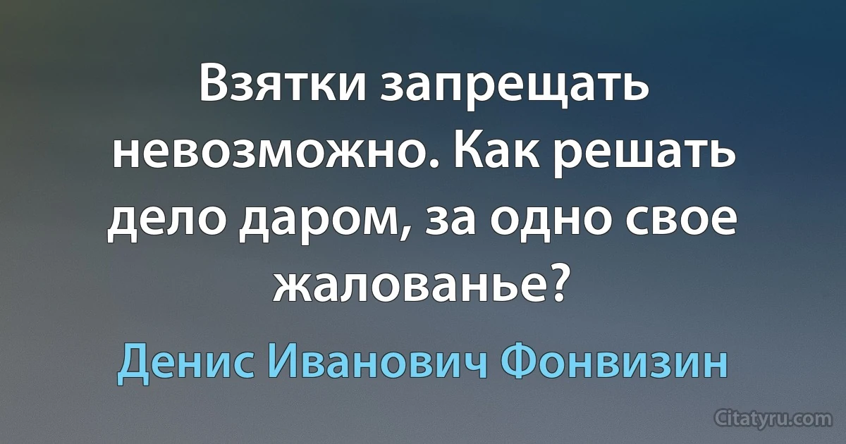 Взятки запрещать невозможно. Как решать дело даром, за одно свое жалованье? (Денис Иванович Фонвизин)