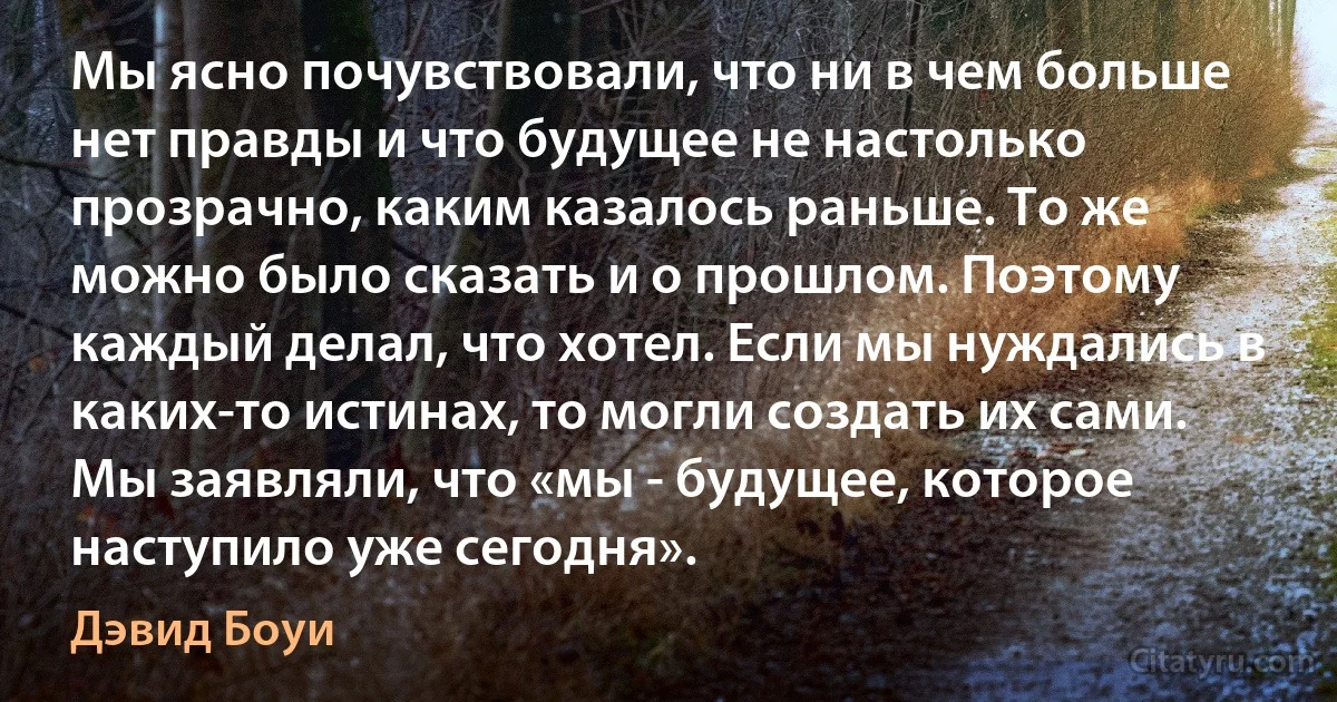 Мы ясно почувствовали, что ни в чем больше нет правды и что будущее не настолько прозрачно, каким казалось раньше. То же можно было сказать и о прошлом. Поэтому каждый делал, что хотел. Если мы нуждались в каких-то истинах, то могли создать их сами. Мы заявляли, что «мы - будущее, которое наступило уже сегодня». (Дэвид Боуи)