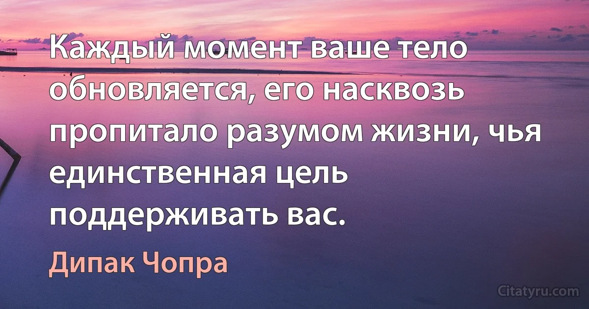 Каждый момент ваше тело обновляется, его насквозь пропитало разумом жизни, чья единственная цель поддерживать вас. (Дипак Чопра)