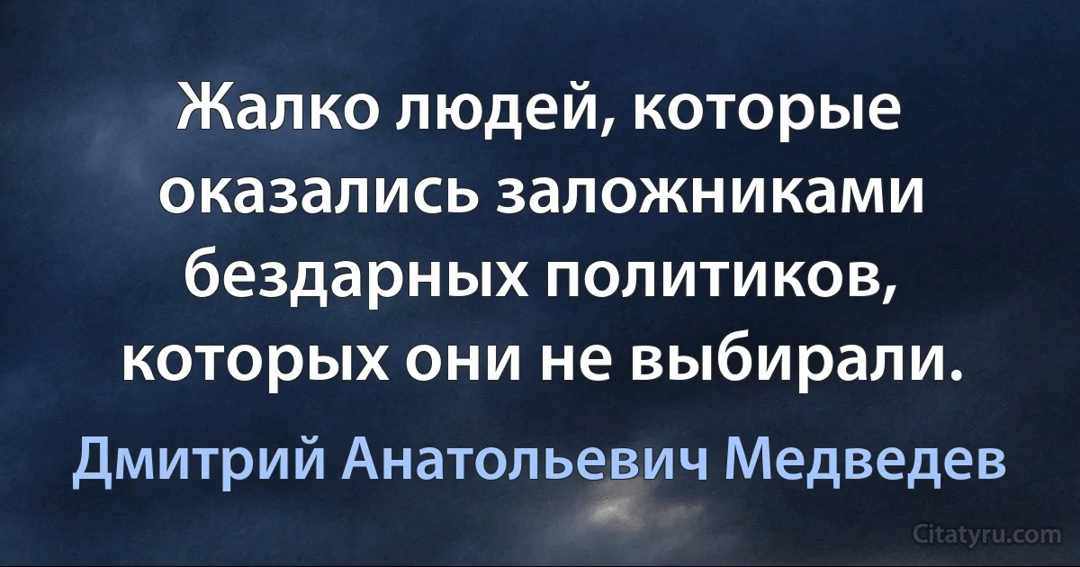 Жалко людей, которые оказались заложниками бездарных политиков, которых они не выбирали. (Дмитрий Анатольевич Медведев)