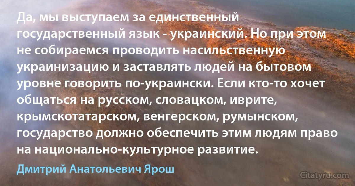 Да, мы выступаем за единственный государственный язык - украинский. Но при этом не собираемся проводить насильственную украинизацию и заставлять людей на бытовом уровне говорить по-украински. Если кто-то хочет общаться на русском, словацком, иврите, крымскотатарском, венгерском, румынском, государство должно обеспечить этим людям право на национально-культурное развитие. (Дмитрий Анатольевич Ярош)