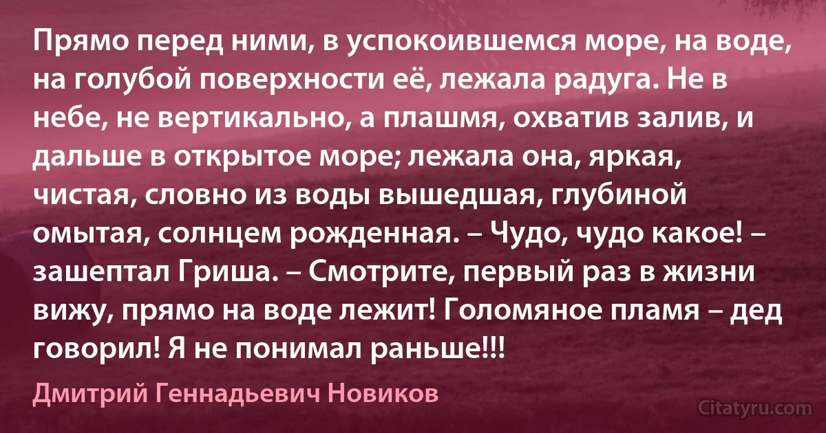 Прямо перед ними, в успокоившемся море, на воде, на голубой поверхности её, лежала радуга. Не в небе, не вертикально, а плашмя, охватив залив, и дальше в открытое море; лежала она, яркая, чистая, словно из воды вышедшая, глубиной омытая, солнцем рожденная. – Чудо, чудо какое! – зашептал Гриша. – Смотрите, первый раз в жизни вижу, прямо на воде лежит! Голомяное пламя – дед говорил! Я не понимал раньше!!! (Дмитрий Геннадьевич Новиков)