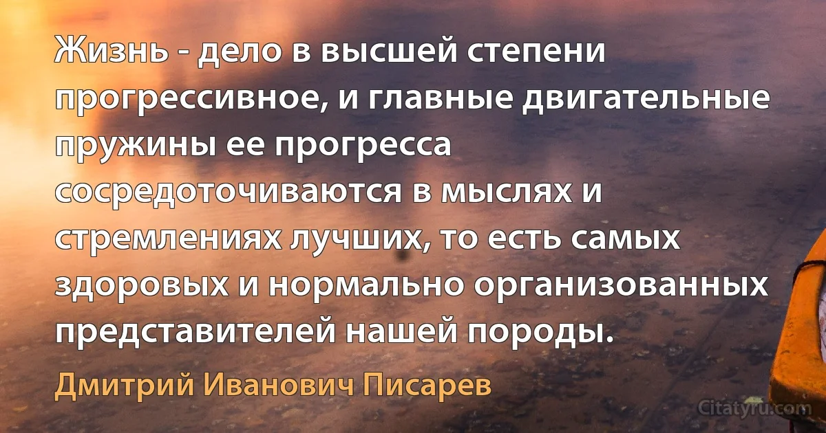 Жизнь - дело в высшей степени прогрессивное, и главные двигательные пружины ее прогресса сосредоточиваются в мыслях и стремлениях лучших, то есть самых здоровых и нормально организованных представителей нашей породы. (Дмитрий Иванович Писарев)