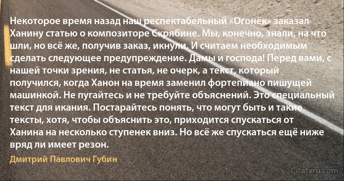 Некоторое время назад наш респектабельный «Огонёк» заказал Ханину статью о композиторе Скрябине. Мы, конечно, знали, на что шли, но всё же, получив заказ, икнули. И считаем необходимым сделать следующее предупреждение. Дамы и господа! Перед вами, с нашей точки зрения, не статья, не очерк, а текст, который получился, когда Ханон на время заменил фортепиано пишущей машинкой. Не пугайтесь и не требуйте объяснений. Это специальный текст для икания. Постарайтесь понять, что могут быть и такие тексты, хотя, чтобы объяснить это, приходится спускаться от Ханина на несколько ступенек вниз. Но всё же спускаться ещё ниже вряд ли имеет резон. (Дмитрий Павлович Губин)