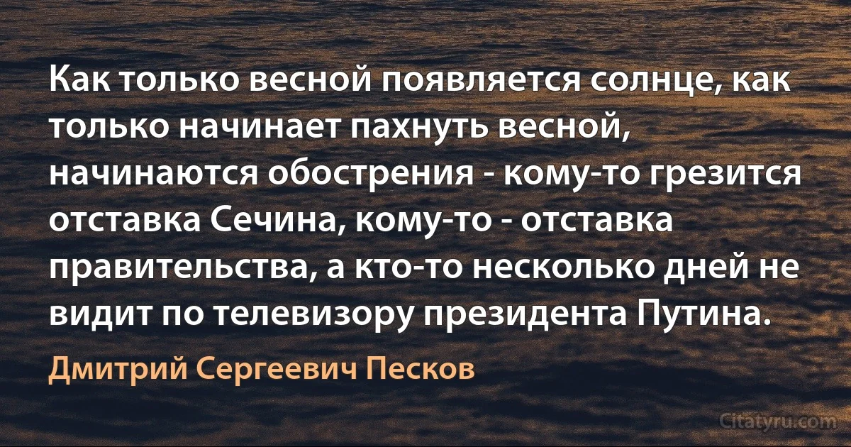 Как только весной появляется солнце, как только начинает пахнуть весной, начинаются обострения - кому-то грезится отставка Сечина, кому-то - отставка правительства, а кто-то несколько дней не видит по телевизору президента Путина. (Дмитрий Сергеевич Песков)