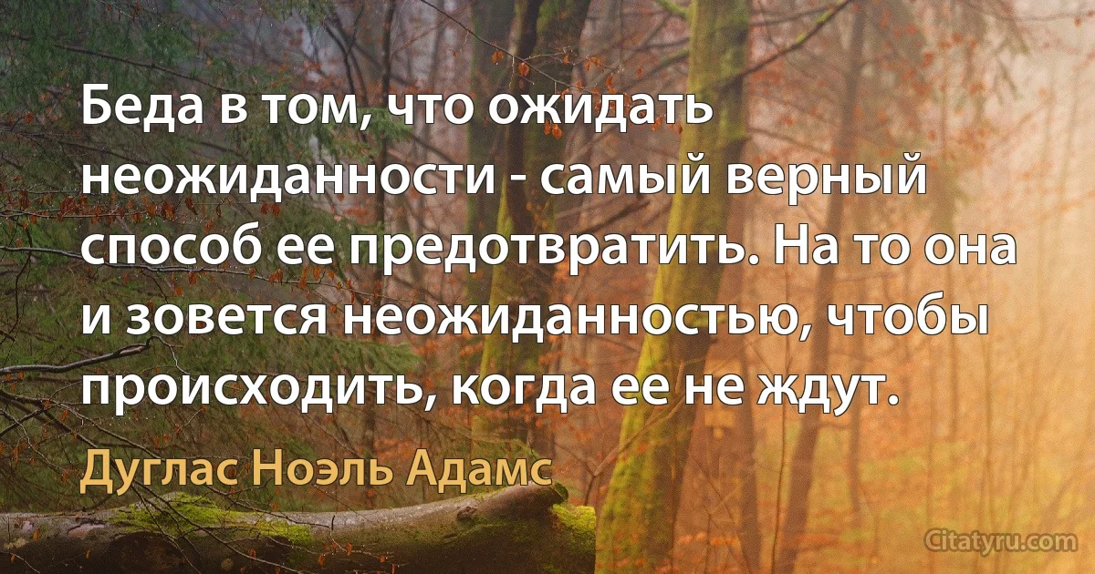 Беда в том, что ожидать неожиданности - самый верный способ ее предотвратить. На то она и зовется неожиданностью, чтобы происходить, когда ее не ждут. (Дуглас Ноэль Адамс)