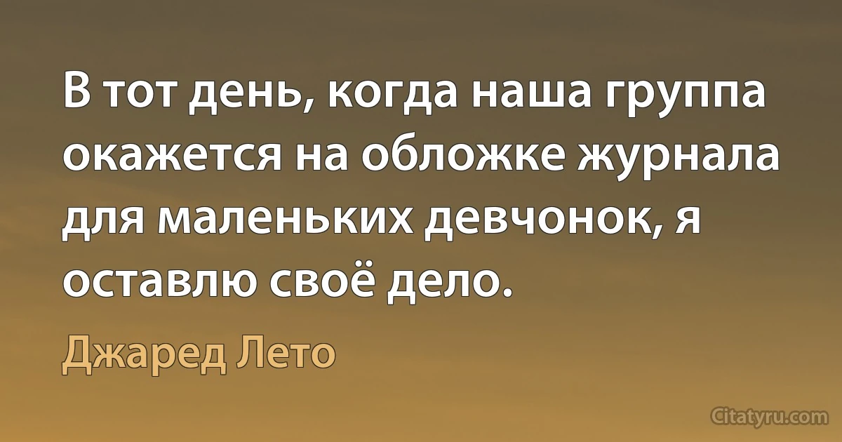 В тот день, когда наша группа окажется на обложке журнала для маленьких девчонок, я оставлю своё дело. (Джаред Лето)