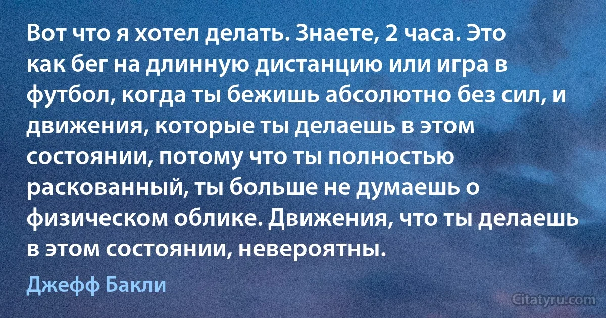 Вот что я хотел делать. Знаете, 2 часа. Это как бег на длинную дистанцию или игра в футбол, когда ты бежишь абсолютно без сил, и движения, которые ты делаешь в этом состоянии, потому что ты полностью раскованный, ты больше не думаешь о физическом облике. Движения, что ты делаешь в этом состоянии, невероятны. (Джефф Бакли)