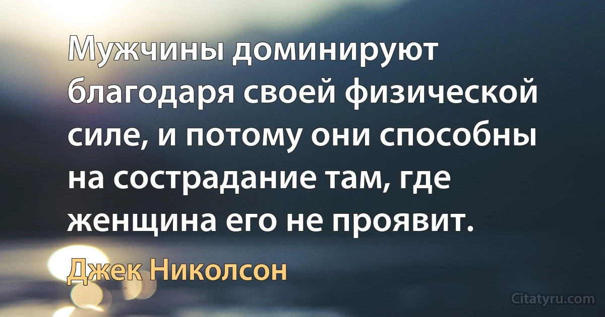 Мужчины доминируют благодаря своей физической силе, и потому они способны на сострадание там, где женщина его не проявит. (Джек Николсон)