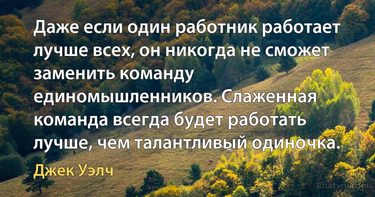 Даже если один работник работает лучше всех, он никогда не сможет заменить команду единомышленников. Слаженная команда всегда будет работать лучше, чем талантливый одиночка. (Джек Уэлч)