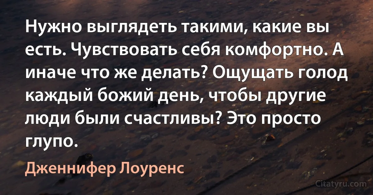 Нужно выглядеть такими, какие вы есть. Чувствовать себя комфортно. А иначе что же делать? Ощущать голод каждый божий день, чтобы другие люди были счастливы? Это просто глупо. (Дженнифер Лоуренс)