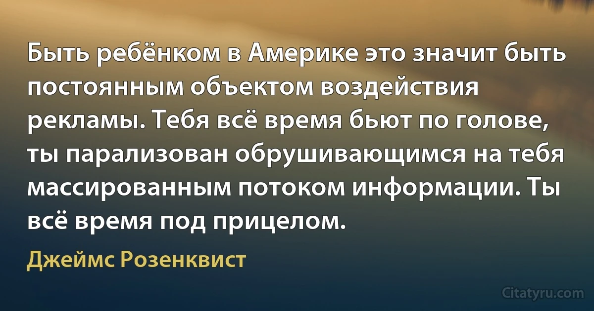 Быть ребёнком в Америке это значит быть постоянным объектом воздействия рекламы. Тебя всё время бьют по голове, ты парализован обрушивающимся на тебя массированным потоком информации. Ты всё время под прицелом. (Джеймс Розенквист)