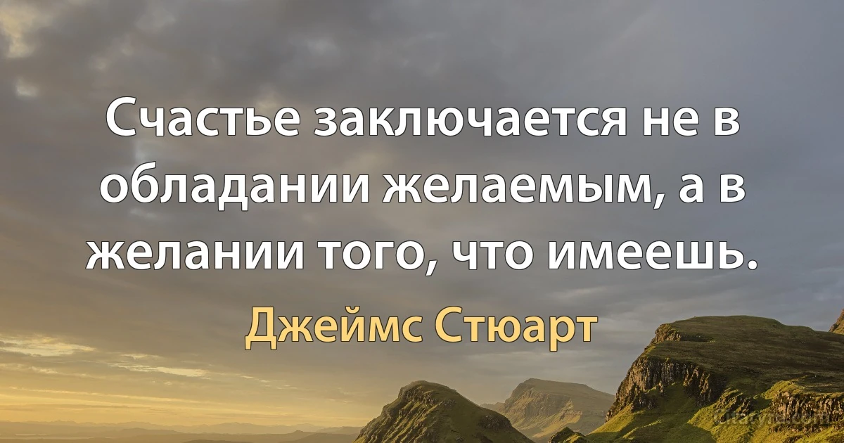 Счастье заключается не в обладании желаемым, а в желании того, что имеешь. (Джеймс Стюарт)