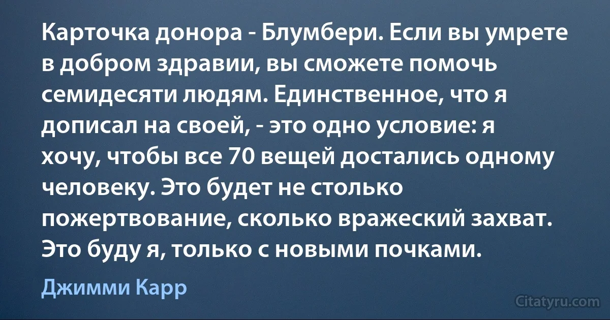 Карточка донора - Блумбери. Если вы умрете в добром здравии, вы сможете помочь семидесяти людям. Единственное, что я дописал на своей, - это одно условие: я хочу, чтобы все 70 вещей достались одному человеку. Это будет не столько пожертвование, сколько вражеский захват. Это буду я, только с новыми почками. (Джимми Карр)