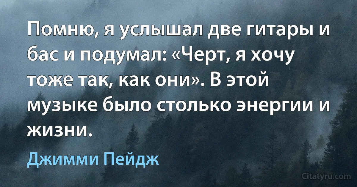 Помню, я услышал две гитары и бас и подумал: «Черт, я хочу тоже так, как они». В этой музыке было столько энергии и жизни. (Джимми Пейдж)