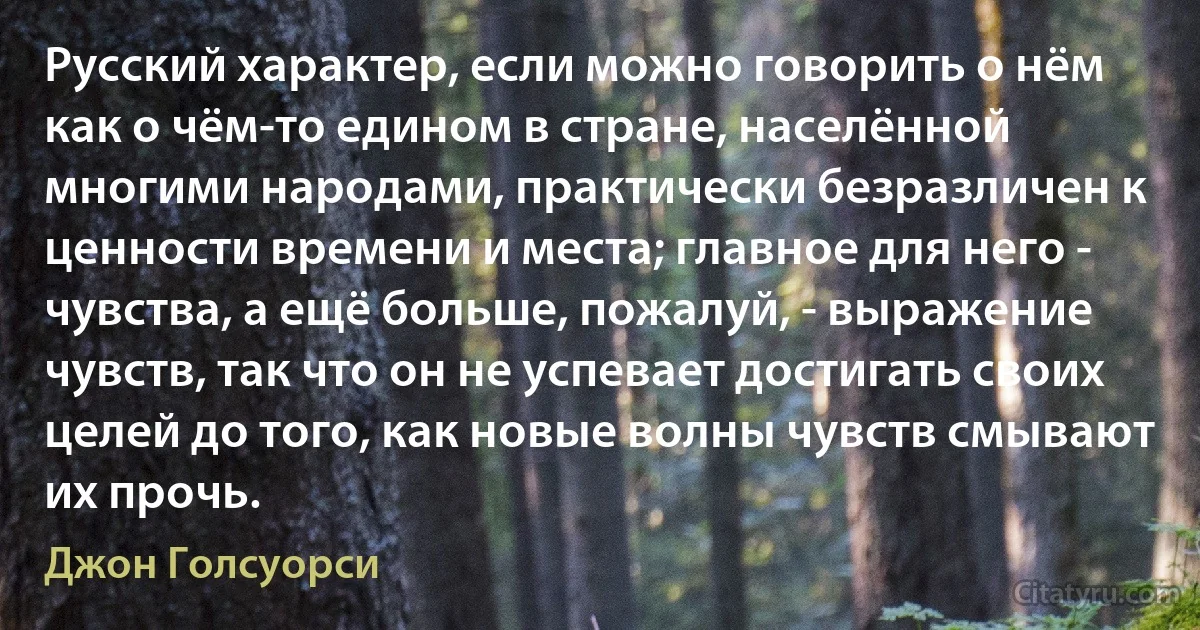 Русский характер, если можно говорить о нём как о чём-то едином в стране, населённой многими народами, практически безразличен к ценности времени и места; главное для него - чувства, а ещё больше, пожалуй, - выражение чувств, так что он не успевает достигать своих целей до того, как новые волны чувств смывают их прочь. (Джон Голсуорси)