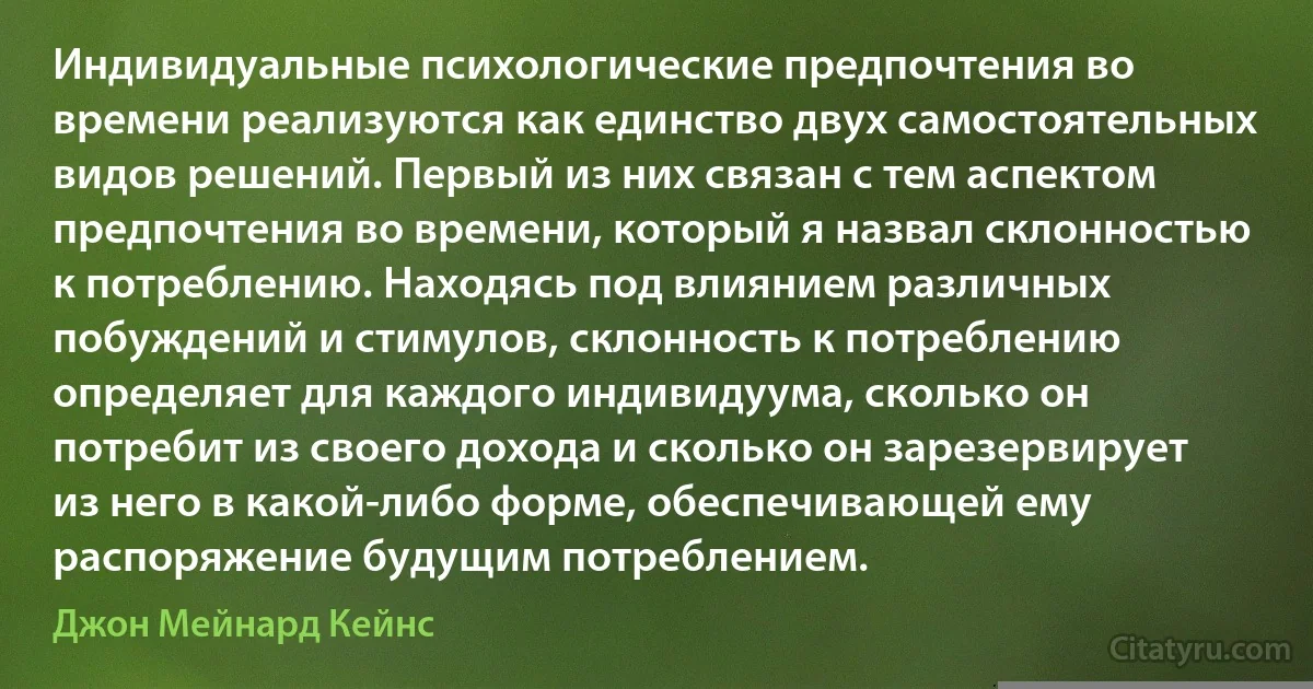 Индивидуальные психологические предпочтения во времени реализуются как единство двух самостоятельных видов решений. Первый из них связан с тем аспектом предпочтения во времени, который я назвал склонностью к потреблению. Находясь под влиянием различных побуждений и стимулов, склонность к потреблению определяет для каждого индивидуума, сколько он потребит из своего дохода и сколько он зарезервирует из него в какой-либо форме, обеспечивающей ему распоряжение будущим потреблением. (Джон Мейнард Кейнс)