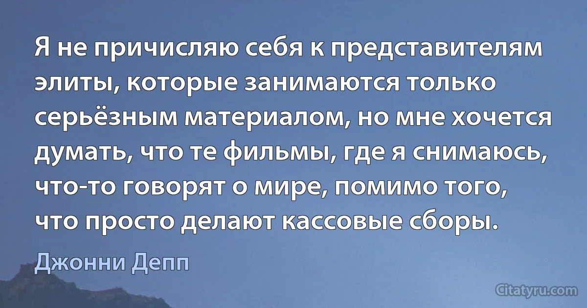 Я не причисляю себя к представителям элиты, которые занимаются только серьёзным материалом, но мне хочется думать, что те фильмы, где я снимаюсь, что-то говорят о мире, помимо того, что просто делают кассовые сборы. (Джонни Депп)