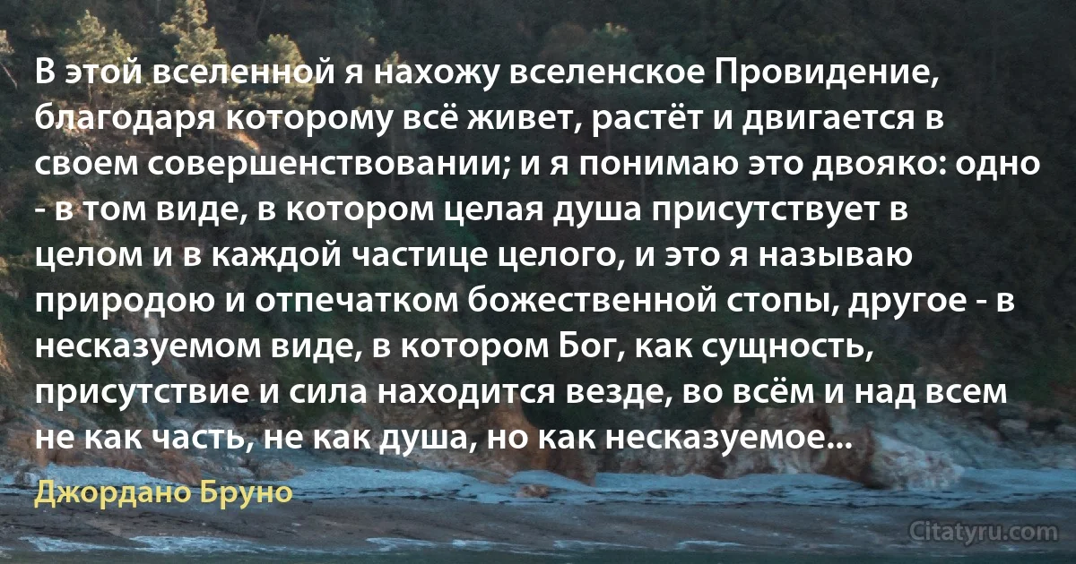 В этой вселенной я нахожу вселенское Провидение, благодаря которому всё живет, растёт и двигается в своем совершенствовании; и я понимаю это двояко: одно - в том виде, в котором целая душа присутствует в целом и в каждой частице целого, и это я называю природою и отпечатком божественной стопы, другое - в несказуемом виде, в котором Бог, как сущность, присутствие и сила находится везде, во всём и над всем не как часть, не как душа, но как несказуемое... (Джордано Бруно)