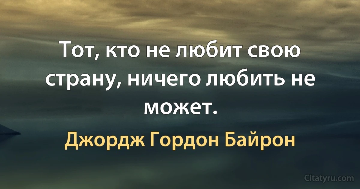 Тот, кто не любит свою страну, ничего любить не может. (Джордж Гордон Байрон)