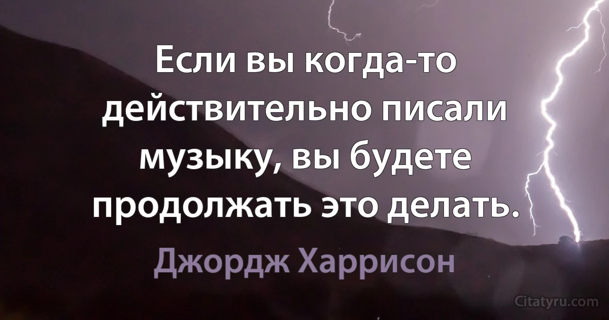 Если вы когда-то действительно писали музыку, вы будете продолжать это делать. (Джордж Харрисон)