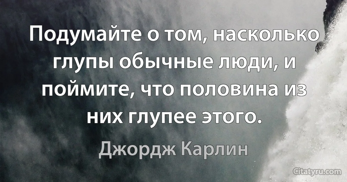 Подумайте о том, насколько глупы обычные люди, и поймите, что половина из них глупее этого. (Джордж Карлин)