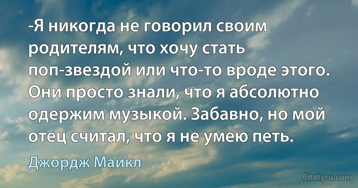 -Я никогда не говорил своим родителям, что хочу стать поп-звездой или что-то вроде этого. Они просто знали, что я абсолютно одержим музыкой. Забавно, но мой отец считал, что я не умею петь. (Джордж Майкл)