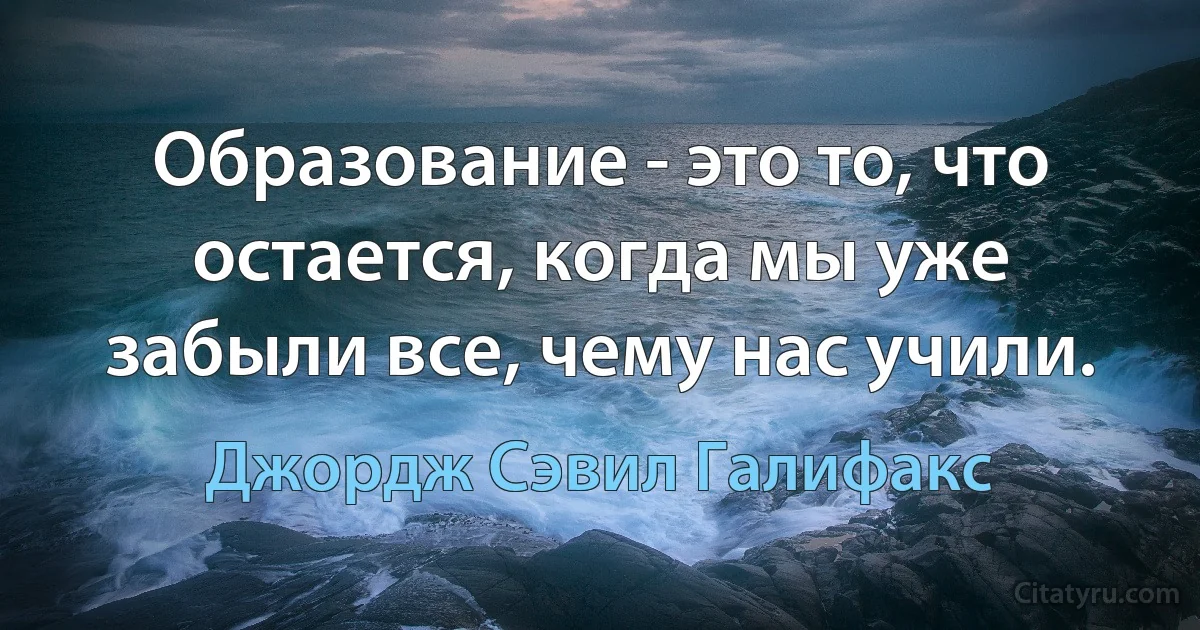 Образование - это то, что остается, когда мы уже забыли все, чему нас учили. (Джордж Сэвил Галифакс)