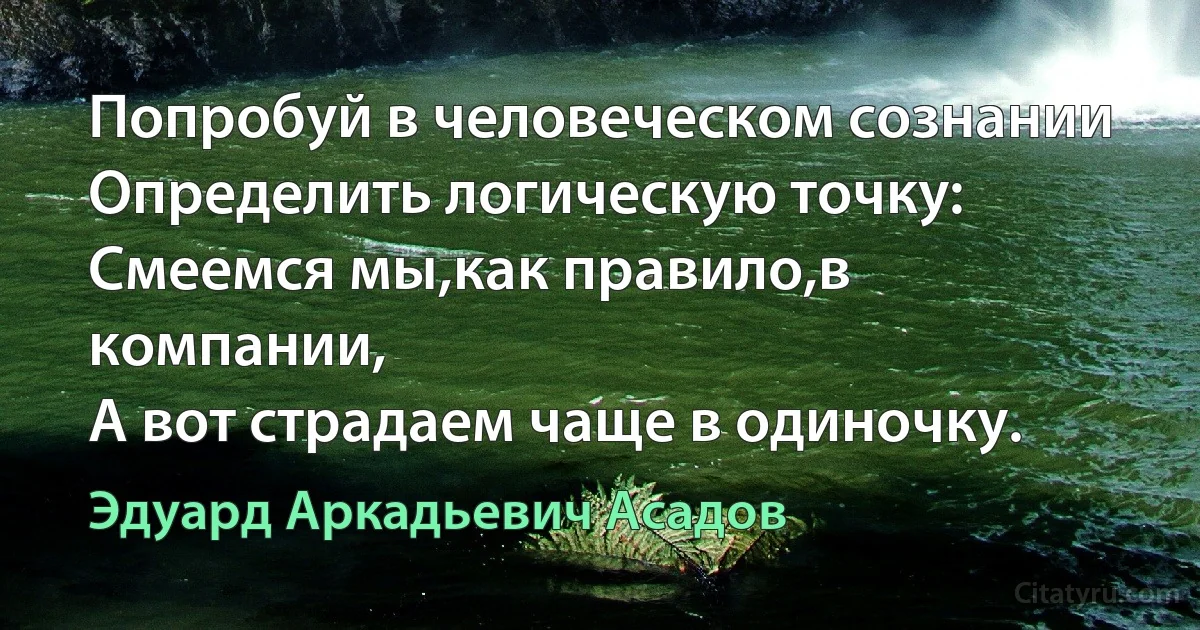 Попробуй в человеческом сознании
Определить логическую точку:
Смеемся мы,как правило,в компании,
А вот страдаем чаще в одиночку. (Эдуард Аркадьевич Асадов)