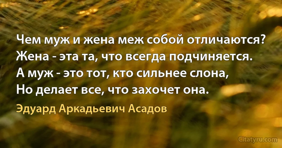 Чем муж и жена меж собой отличаются?
Жена - эта та, что всегда подчиняется.
А муж - это тот, кто сильнее слона,
Но делает все, что захочет она. (Эдуард Аркадьевич Асадов)