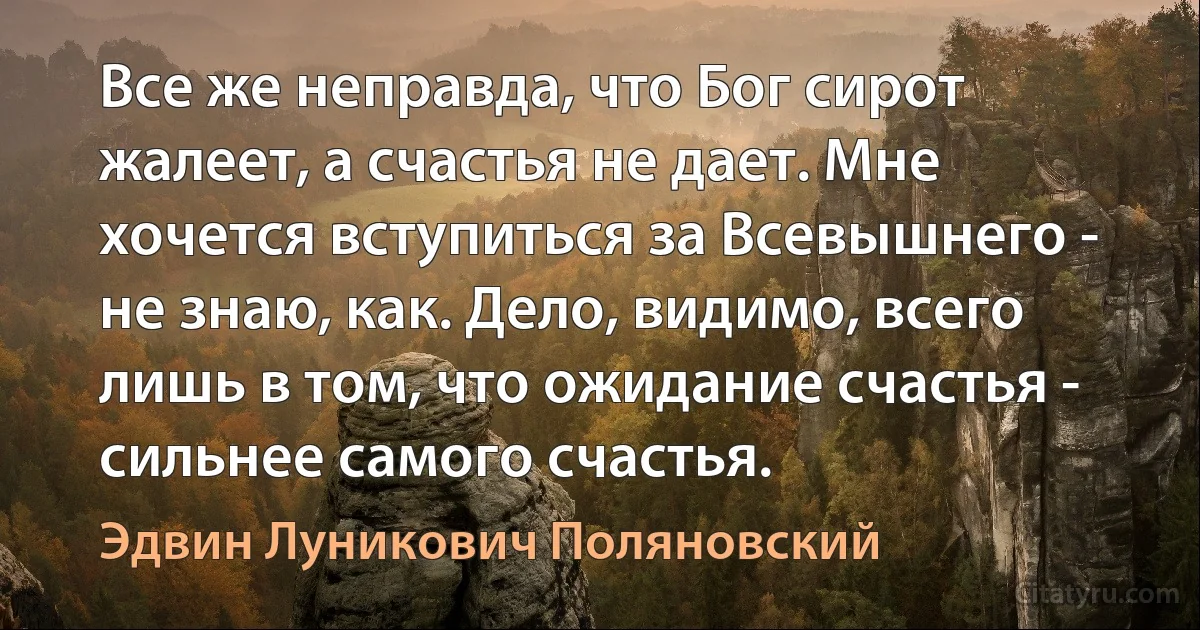 Все же неправда, что Бог сирот жалеет, а счастья не дает. Мне хочется вступиться за Всевышнего - не знаю, как. Дело, видимо, всего лишь в том, что ожидание счастья - сильнее самого счастья. (Эдвин Луникович Поляновский)