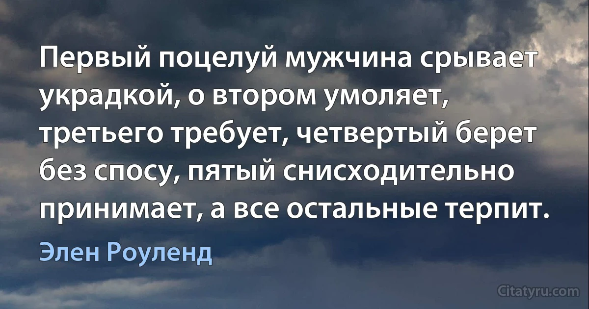 Первый поцелуй мужчина срывает украдкой, о втором умоляет, третьего требует, четвертый берет без спосу, пятый снисходительно принимает, а все остальные терпит. (Элен Роуленд)