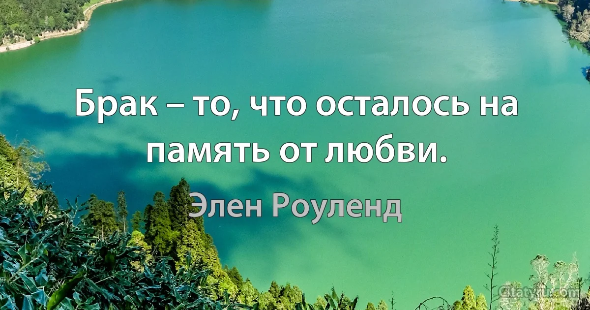 Брак – то, что осталось на память от любви. (Элен Роуленд)