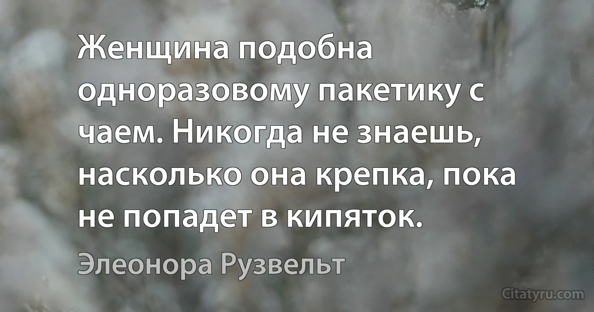 Женщина подобна одноразовому пакетику с чаем. Никогда не знаешь, насколько она крепка, пока не попадет в кипяток. (Элеонора Рузвельт)