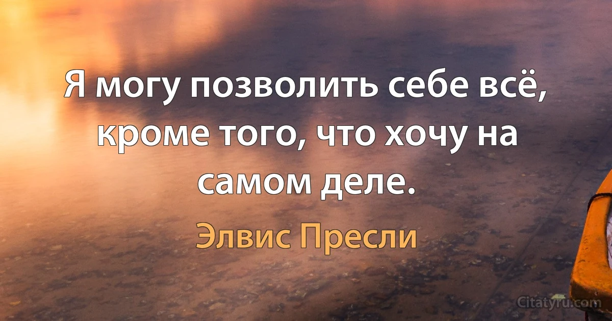 Я могу позволить себе всё, кроме того, что хочу на самом деле. (Элвис Пресли)