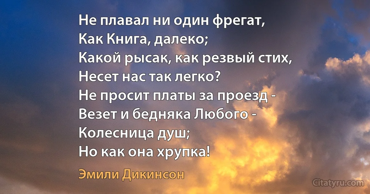 Не плавал ни один фрегат,
Как Книга, далеко;
Какой рысак, как резвый стих,
Несет нас так легко?
Не просит платы за проезд -
Везет и бедняка Любого -
Колесница душ;
Но как она хрупка! (Эмили Дикинсон)