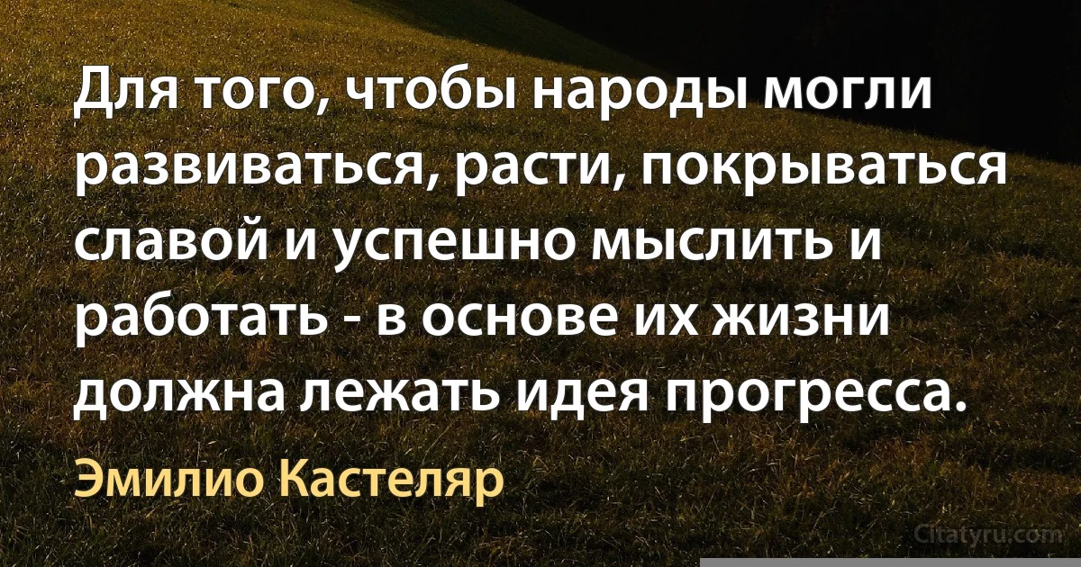 Для того, чтобы народы могли развиваться, расти, покрываться славой и успешно мыслить и работать - в основе их жизни должна лежать идея прогресса. (Эмилио Кастеляр)