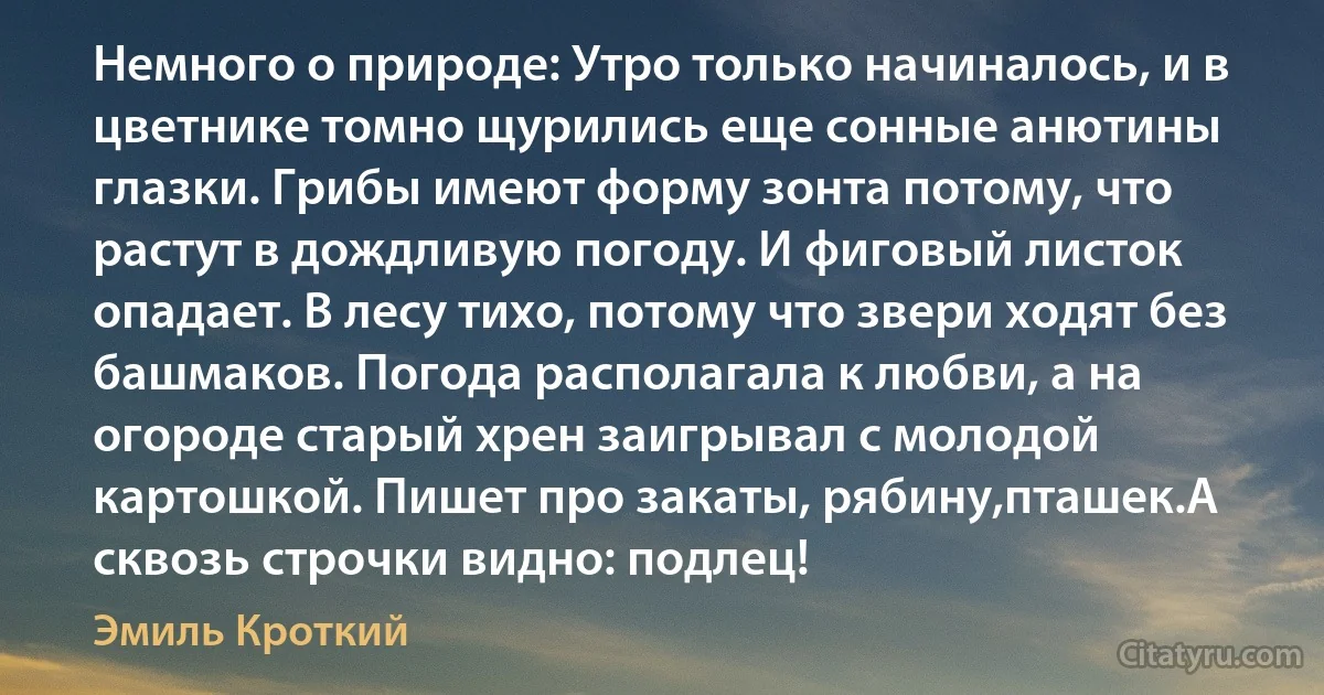 Немного о природе: Утро только начиналось, и в цветнике томно щурились еще сонные анютины глазки. Грибы имеют форму зонта потому, что растут в дождливую погоду. И фиговый листок опадает. В лесу тихо, потому что звери ходят без башмаков. Погода располагала к любви, а на огороде старый хрен заигрывал с молодой картошкой. Пишет про закаты, рябину,пташек.А сквозь строчки видно: подлец! (Эмиль Кроткий)