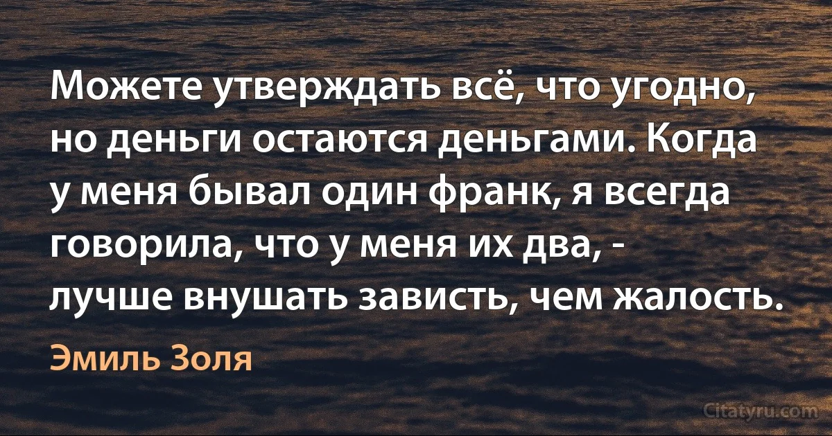 Можете утверждать всё, что угодно, но деньги остаются деньгами. Когда у меня бывал один франк, я всегда говорила, что у меня их два, - лучше внушать зависть, чем жалость. (Эмиль Золя)