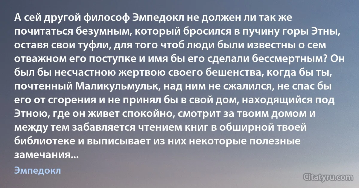 А сей другой философ Эмпедокл не должен ли так же почитаться безумным, который бросился в пучину горы Этны, оставя свои туфли, для того чтоб люди были известны о сем отважном его поступке и имя бы его сделали бессмертным? Он был бы несчастною жертвою своего бешенства, когда бы ты, почтенный Маликульмульк, над ним не сжалился, не спас бы его от сгорения и не принял бы в свой дом, находящийся под Этною, где он живет спокойно, смотрит за твоим домом и между тем забавляется чтением книг в обширной твоей библиотеке и выписывает из них некоторые полезные замечания... (Эмпедокл)