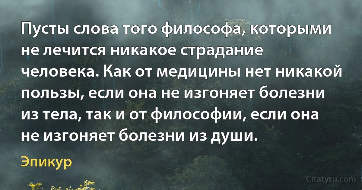 Пусты слова того философа, которыми не лечится никакое страдание человека. Как от медицины нет никакой пользы, если она не изгоняет болезни из тела, так и от философии, если она не изгоняет болезни из души. (Эпикур)