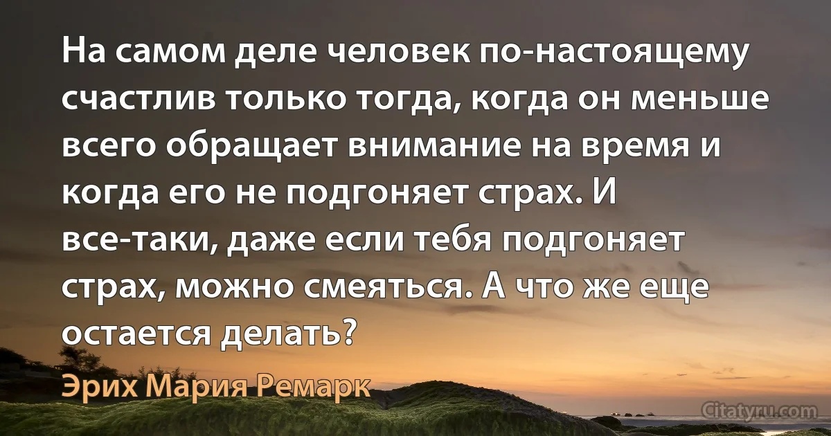 На самом деле человек по-настоящему счастлив только тогда, когда он меньше всего обращает внимание на время и когда его не подгоняет страх. И все-таки, даже если тебя подгоняет страх, можно смеяться. А что же еще остается делать? (Эрих Мария Ремарк)