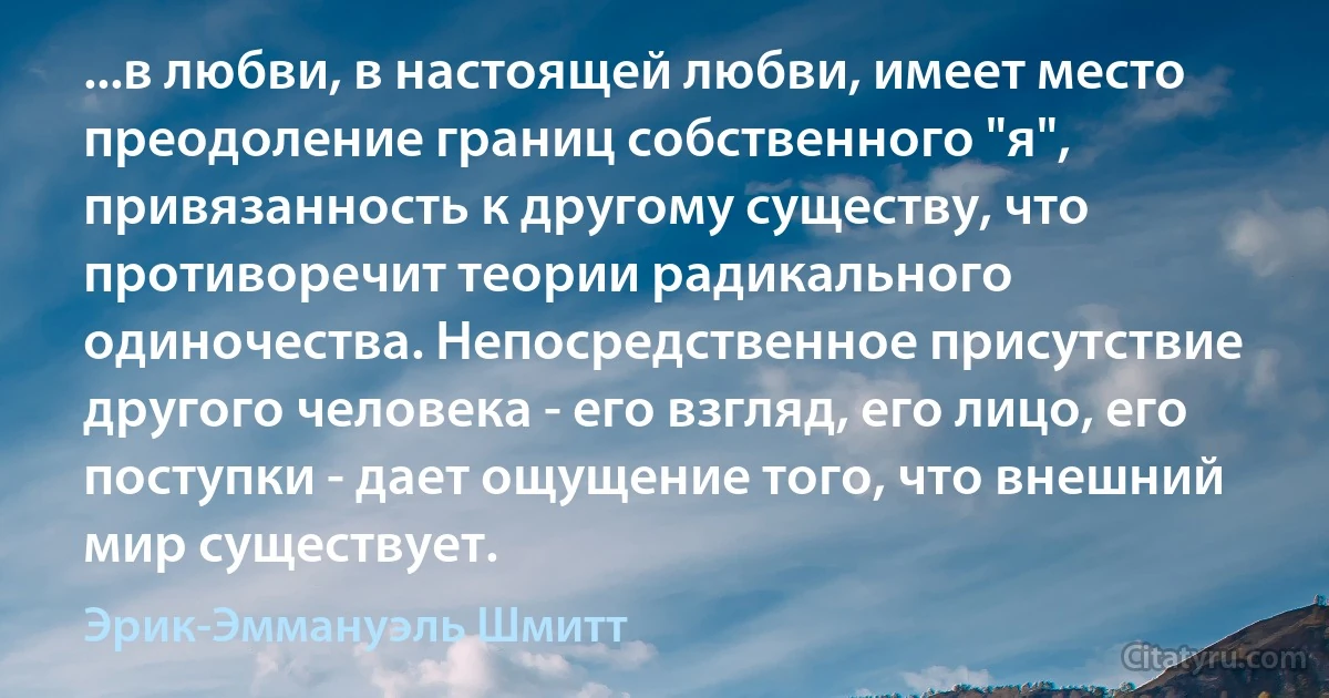 ...в любви, в настоящей любви, имеет место преодоление границ собственного "я", привязанность к другому существу, что противоречит теории радикального одиночества. Непосредственное присутствие другого человека - его взгляд, его лицо, его поступки - дает ощущение того, что внешний мир существует. (Эрик-Эммануэль Шмитт)