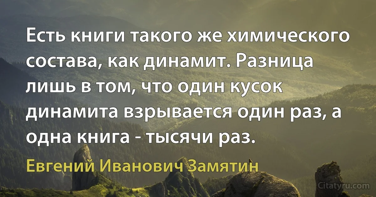 Есть книги такого же химического состава, как динамит. Разница лишь в том, что один кусок динамита взрывается один раз, а одна книга - тысячи раз. (Евгений Иванович Замятин)