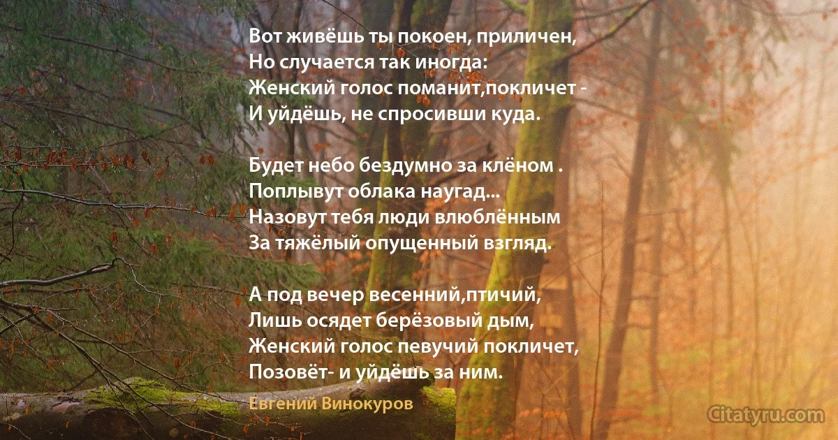 Вот живёшь ты покоен, приличен,
Но случается так иногда:
Женский голос поманит,покличет - 
И уйдёшь, не спросивши куда.

Будет небо бездумно за клёном .
Поплывут облака наугад...
Назовут тебя люди влюблённым
За тяжёлый опущенный взгляд.

А под вечер весенний,птичий,
Лишь осядет берёзовый дым,
Женский голос певучий покличет,
Позовёт- и уйдёшь за ним. (Евгений Винокуров)